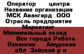 Оператор Call-центра › Название организации ­ МСК Авангард, ООО › Отрасль предприятия ­ Маркетинг › Минимальный оклад ­ 30 000 - Все города Работа » Вакансии   . Амурская обл.,Зейский р-н